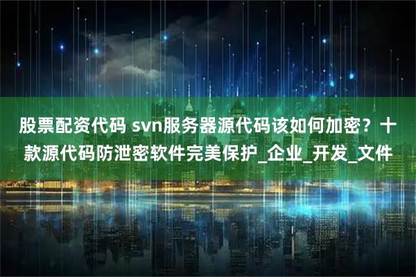 股票配资代码 svn服务器源代码该如何加密？十款源代码防泄密软件完美保护_企业_开发_文件