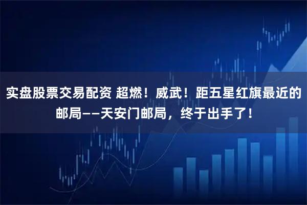实盘股票交易配资 超燃！威武！距五星红旗最近的邮局——天安门邮局，终于出手了！