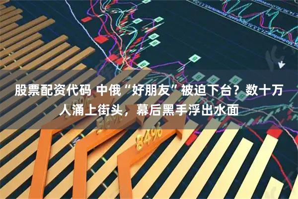 股票配资代码 中俄“好朋友”被迫下台？数十万人涌上街头，幕后黑手浮出水面